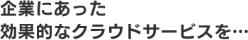 企業にあった　効果的なクラウドサービスを・・・